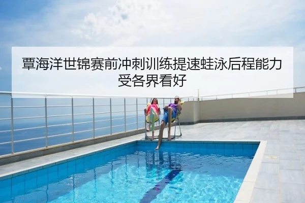 覃海洋世锦赛前冲刺训练提速蛙泳后程能力受各界看好