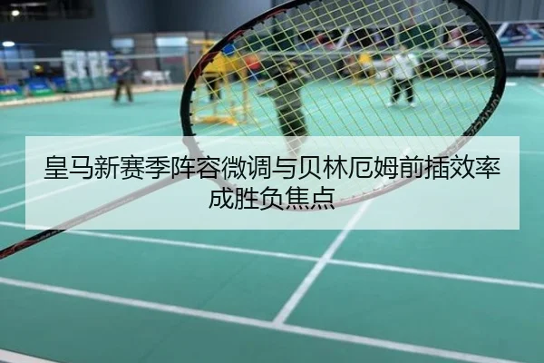 皇马新赛季阵容微调与贝林厄姆前插效率成胜负焦点