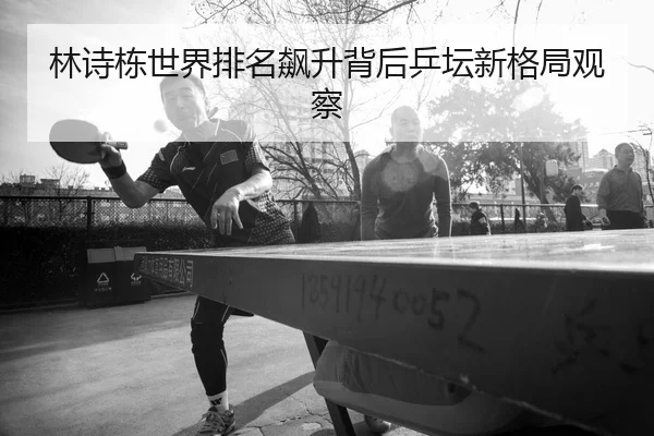 林诗栋世界排名飙升背后乒坛新格局观察