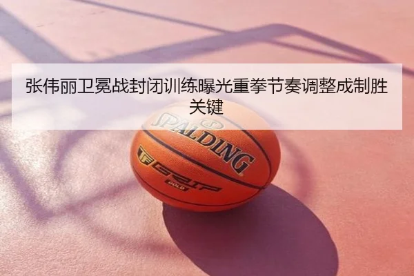 张伟丽卫冕战封闭训练曝光重拳节奏调整成制胜关键
